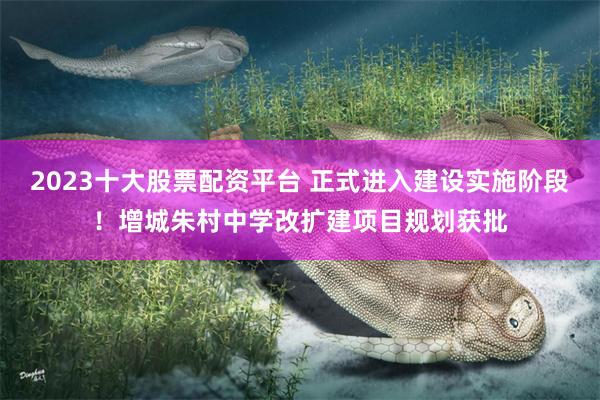 2023十大股票配资平台 正式进入建设实施阶段！增城朱村中学改扩建项目规划获批