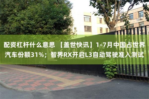 配资杠杆什么意思 【盖世快讯】1-7月中国占世界汽车份额31%；智界RX开启L3自动驾驶准入测试