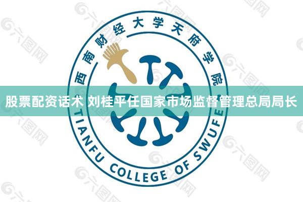 股票配资话术 刘桂平任国家市场监督管理总局局长