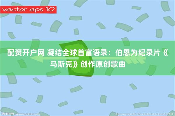 配资开户网 凝结全球首富语录：伯恩为纪录片《马斯克》创作原创歌曲