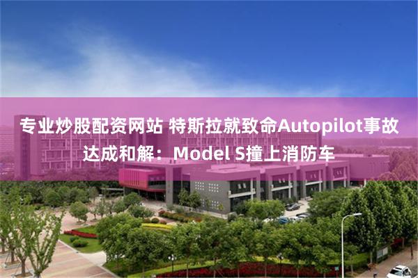 专业炒股配资网站 特斯拉就致命Autopilot事故达成和解：Model S撞上消防车