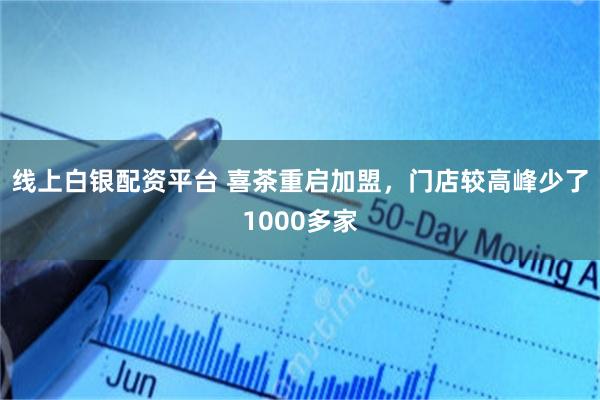 线上白银配资平台 喜茶重启加盟,门店较高峰少了1000多家