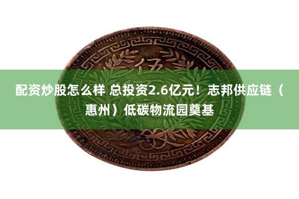 配资炒股怎么样 总投资2.6亿元！志邦供应链（惠州）低碳物流园奠基