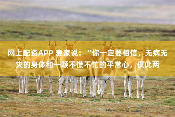 网上配资APP 麦家说：“你一定要相信，无病无灾的身体和一颗不慌不忙的平常心，仅此两