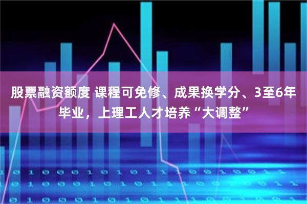 股票融资额度 课程可免修、成果换学分、3至6年毕业，上理工人才培养“大调整”