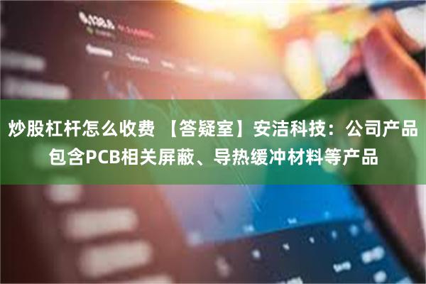 炒股杠杆怎么收费 【答疑室】安洁科技：公司产品包含PCB相关屏蔽、导热缓冲材料等产品