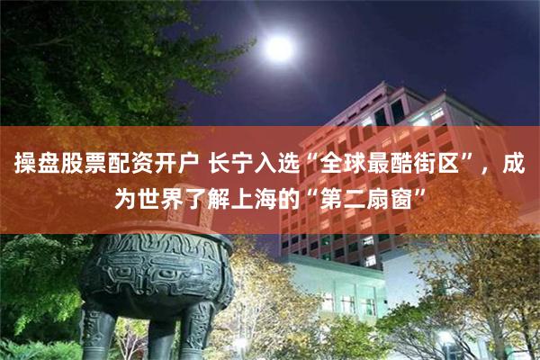 操盘股票配资开户 长宁入选“全球最酷街区”，成为世界了解上海的“第二扇窗”