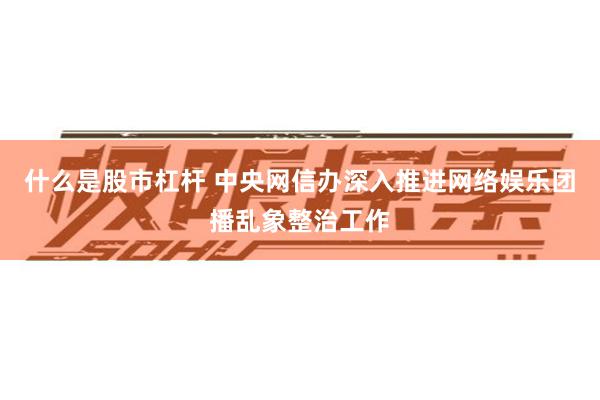 什么是股市杠杆 中央网信办深入推进网络娱乐团播乱象整治工作
