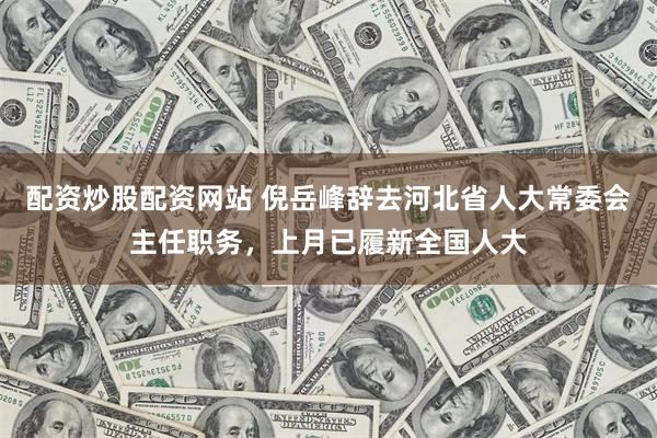 配资炒股配资网站 倪岳峰辞去河北省人大常委会主任职务，上月已履新全国人大