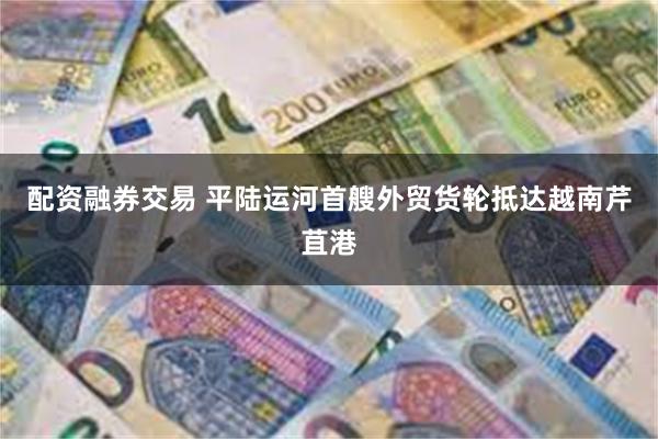 配资融券交易 平陆运河首艘外贸货轮抵达越南芹苴港