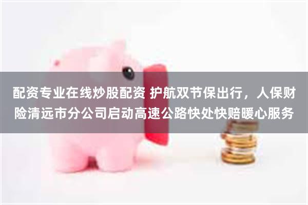 配资专业在线炒股配资 护航双节保出行，人保财险清远市分公司启动高速公路快处快赔暖心服务