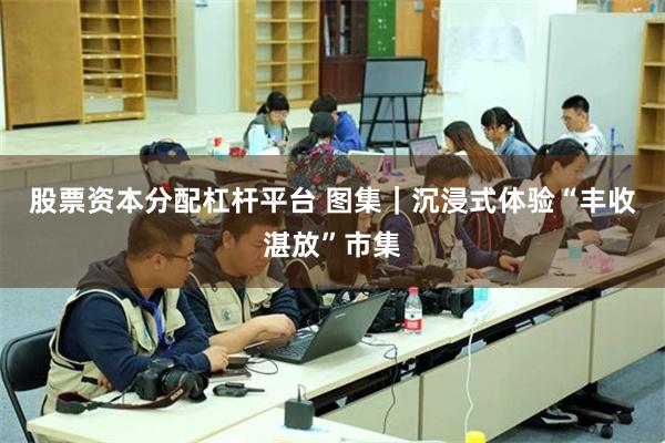 股票资本分配杠杆平台 图集｜沉浸式体验“丰收湛放”市集