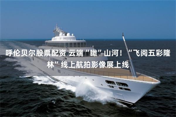 呼伦贝尔股票配资 云端“瞰”山河！“飞阅五彩隆林”线上航拍影像展上线