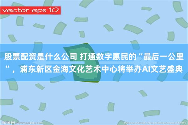 股票配资是什么公司 打通数字惠民的“最后一公里”，浦东新区金海文化艺术中心将举办AI文艺盛典