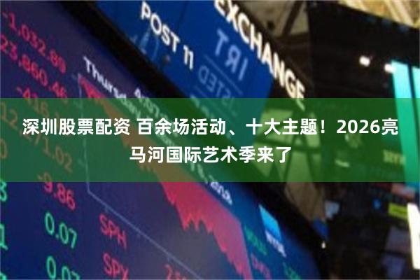 深圳股票配资 百余场活动、十大主题！2026亮马河国际艺术季来了