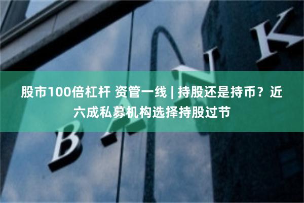 股市100倍杠杆 资管一线 | 持股还是持币？近六成私募机构选择持股过节
