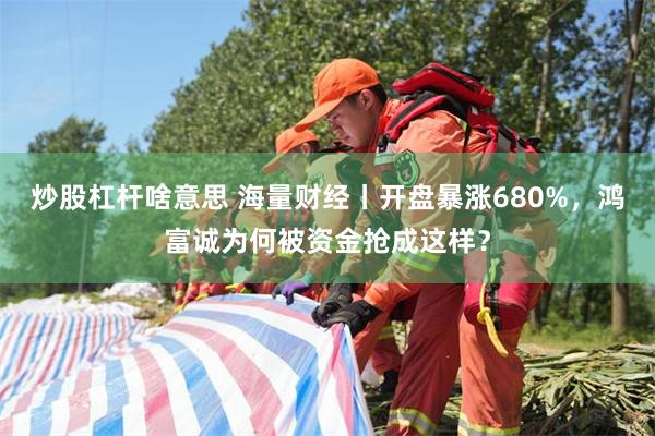炒股杠杆啥意思 海量财经丨开盘暴涨680%，鸿富诚为何被资金抢成这样？