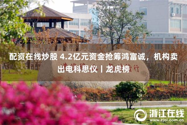 配资在线炒股 4.2亿元资金抢筹鸿富诚，机构卖出电科思仪丨龙虎榜