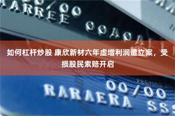 如何杠杆炒股 康欣新材六年虚增利润遭立案，受损股民索赔开启