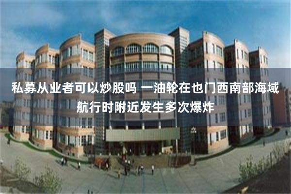 私募从业者可以炒股吗 一油轮在也门西南部海域航行时附近发生多次爆炸