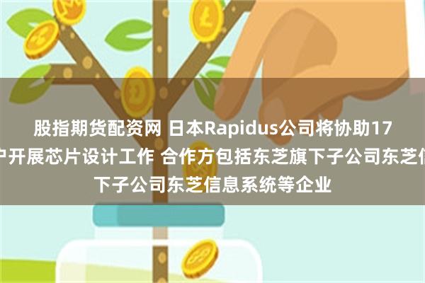 股指期货配资网 日本Rapidus公司将协助17家企业为其客户开展芯片设计工作 合作方包括东芝旗下子公司东芝信息系统等企业