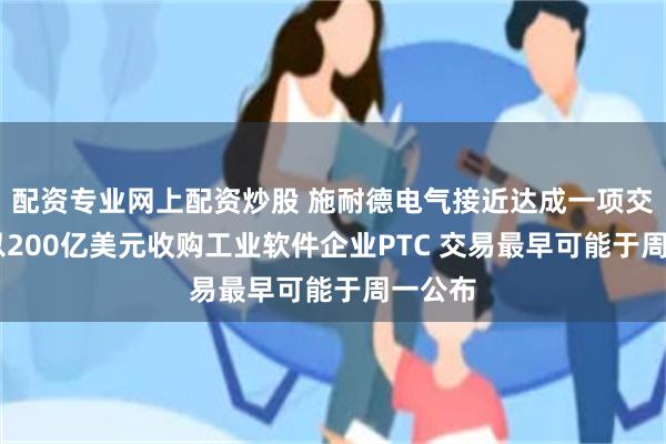 配资专业网上配资炒股 施耐德电气接近达成一项交易 拟以200亿美元收购工业软件企业PTC 交易最早可能于周一公布