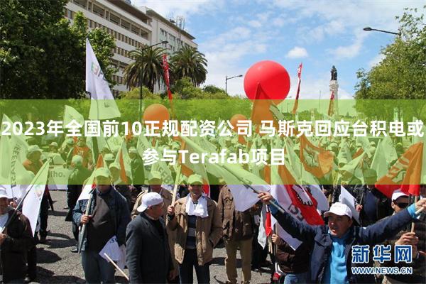 2023年全国前10正规配资公司 马斯克回应台积电或参与Terafab项目