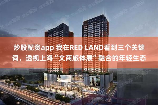 炒股配资app 我在RED LAND看到三个关键词，透视上海“文商旅体展”融合的年轻生态