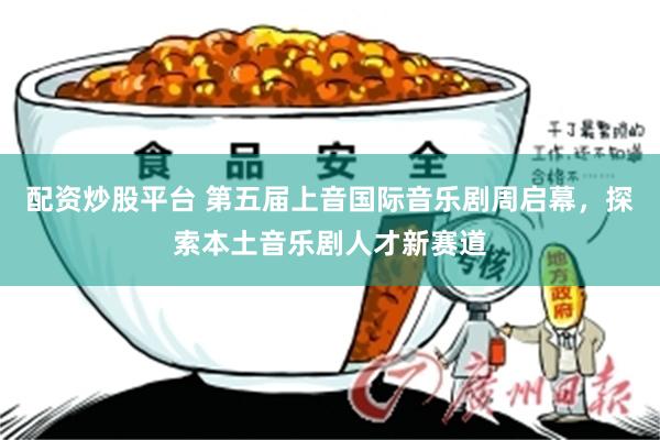 配资炒股平台 第五届上音国际音乐剧周启幕，探索本土音乐剧人才新赛道