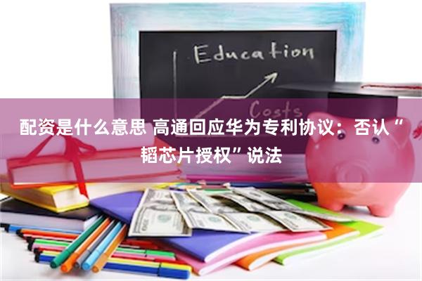 配资是什么意思 高通回应华为专利协议：否认“韬芯片授权”说法