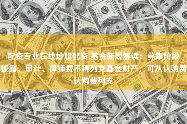 配资专业在线炒股配资 基金新规解读：募集阶段信息披露、审计、律师费不得列支基金财产，可从认购费列支