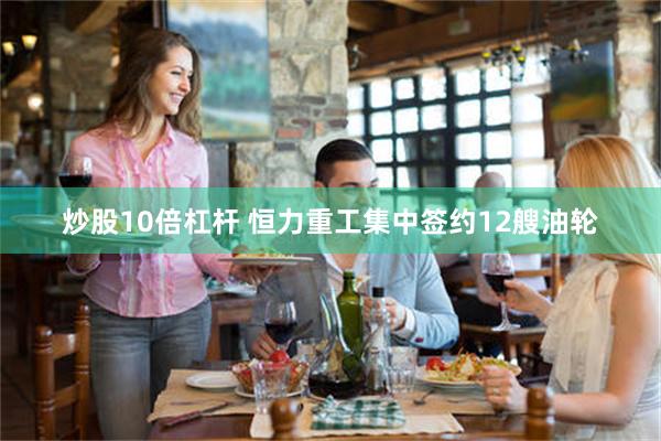 炒股10倍杠杆 恒力重工集中签约12艘油轮
