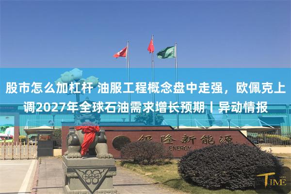 股市怎么加杠杆 油服工程概念盘中走强，欧佩克上调2027年全球石油需求增长预期丨异动情报