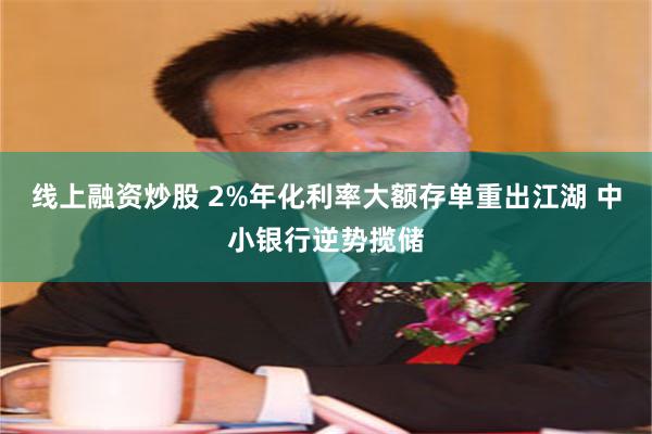 线上融资炒股 2%年化利率大额存单重出江湖 中小银行逆势揽储