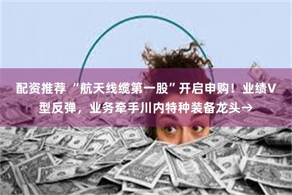 配资推荐 “航天线缆第一股”开启申购!业绩V型反弹,业务牵手川内特种装备龙头→