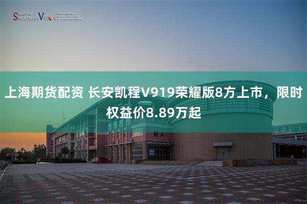 上海期货配资 长安凯程V919荣耀版8方上市，限时权益价8.89万起