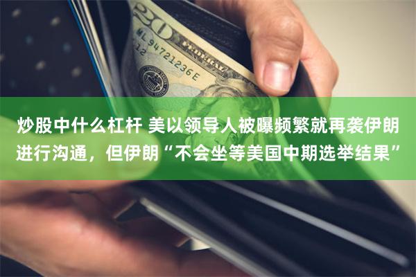 炒股中什么杠杆 美以领导人被曝频繁就再袭伊朗进行沟通,但伊朗“不会坐等美国中期选举结果”