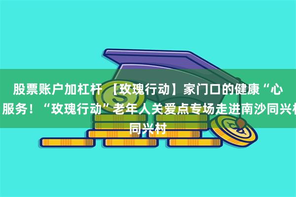 股票账户加杠杆 【玫瑰行动】家门口的健康“心”服务！“玫瑰行动”老年人关爱点专场走进南沙同兴村