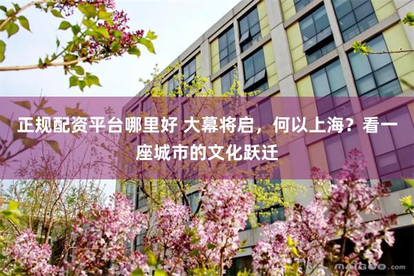 正规配资平台哪里好 大幕将启，何以上海？看一座城市的文化跃迁