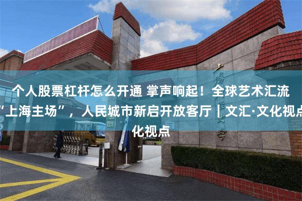 个人股票杠杆怎么开通 掌声响起！全球艺术汇流“上海主场”，人民城市新启开放客厅｜文汇·文化视点