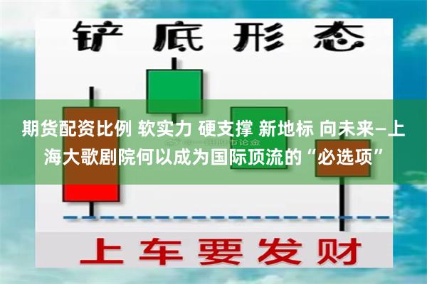期货配资比例 软实力 硬支撑 新地标 向未来—上海大歌剧院何以成为国际顶流的“必选项”